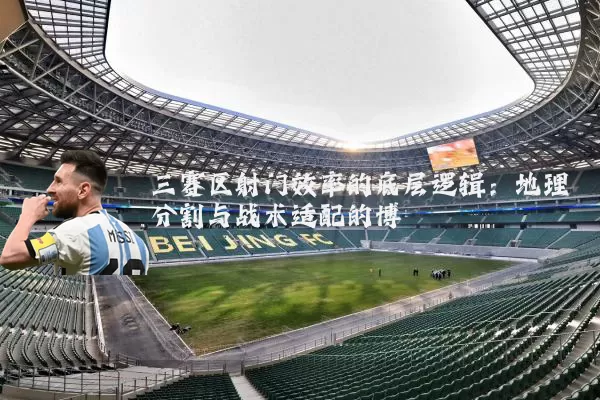 三赛区射门效率的底层逻辑:地理分割与战术适配的博弈