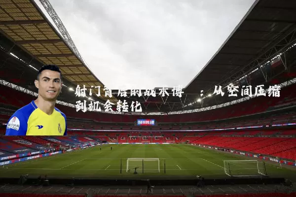 射门背后的战术博弈：从空间压缩到机会转化