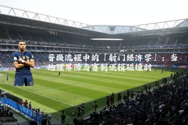 晋级流程中的「射门经济学」：当地理屏障与赛制逻辑碰撞时